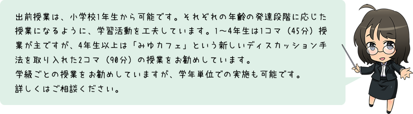 出前授業は、小学校1年生から可能です。それぞれの年齢の発達段階に応じた授業になるように、学習活動を工夫しています。1～4年生は1コマ（45分）授業が主ですが、4年生以上は「みゆカフェ」という新しいディスカッション手法を取り入れた2コマ（90分）の授業をお勧めしています。学級ごとの授業をお勧めしていますが、学年単位での実施も可能です。詳しくはご相談ください。