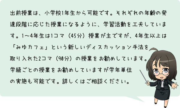 出前授業は、小学校1年生から可能です。それぞれの年齢の発達段階に応じた授業になるように、学習活動を工夫しています。1～4年生は1コマ（45分）授業が主ですが、4年生以上は「みゆカフェ」という新しいディスカッション手法を取り入れた2コマ（90分）の授業をお勧めしています。学級ごとの授業をお勧めしていますが、学年単位での実施も可能です。詳しくはご相談ください。