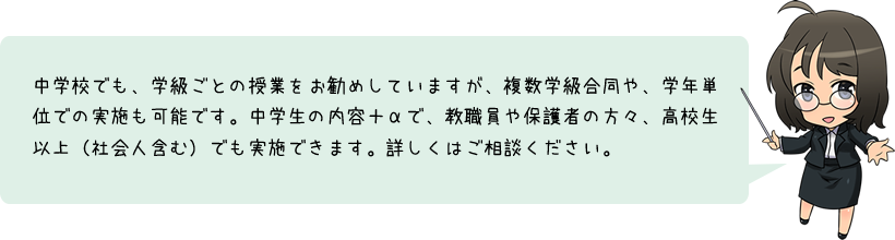 中学校でも、学級ごとの授業をお勧めしていますが、複数学級合同や、学年単位での実施も可能です。中学生の内容＋αで、教職員や保護者の方々、高校生以上（社会人含む）でも実施できます。詳しくはご相談ください。