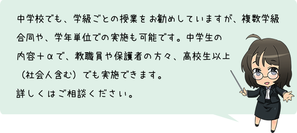 中学校でも、学級ごとの授業をお勧めしていますが、複数学級合同や、学年単位での実施も可能です。中学生の内容＋αで、教職員や保護者の方々、高校生以上（社会人含む）でも実施できます。詳しくはご相談ください。