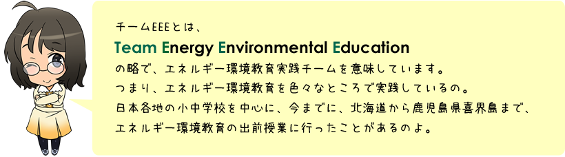 チームEEEとは、Team Energy Environmental Educationの略で、エネルギー環境教育実践チームを意味しています。つまり、エネルギー環境教育を色々なところで実践しているの。日本各地の小中学校を中心に、今までに、北海道から鹿児島県喜界島まで、エネルギー環境教育の出前授業に行ったことがあるのよ。