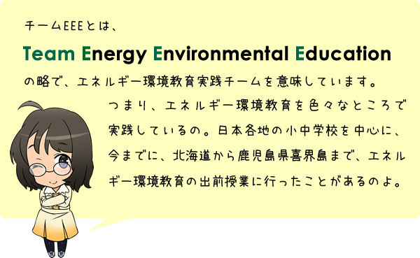 チームEEEとは、Team Energy Environmental Educationの略で、エネルギー環境教育実践チームを意味しています。つまり、エネルギー環境教育を色々なところで実践しているの。日本各地の小中学校を中心に、今までに、北海道から鹿児島県喜界島まで、エネルギー環境教育の出前授業に行ったことがあるのよ。