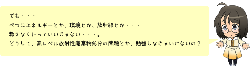 でも・・・べつにエネルギーとか、環境とか、放射線とか・・・教えなくたっていいじゃない・・・。どうして、高レベル放射性廃棄物処分の問題とか、勉強しなきゃいけないの？