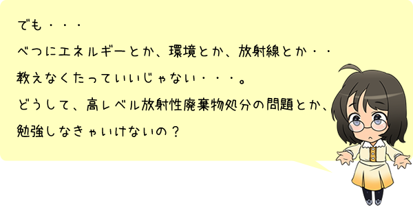 でも・・・べつにエネルギーとか、環境とか、放射線とか・・・教えなくたっていいじゃない・・・。どうして、高レベル放射性廃棄物処分の問題とか、勉強しなきゃいけないの？